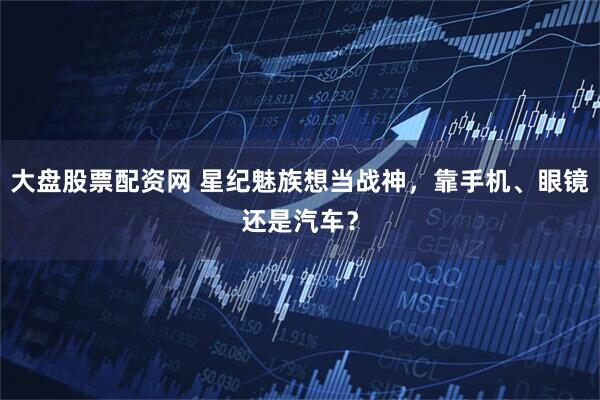 大盘股票配资网 星纪魅族想当战神，靠手机、眼镜还是汽车？