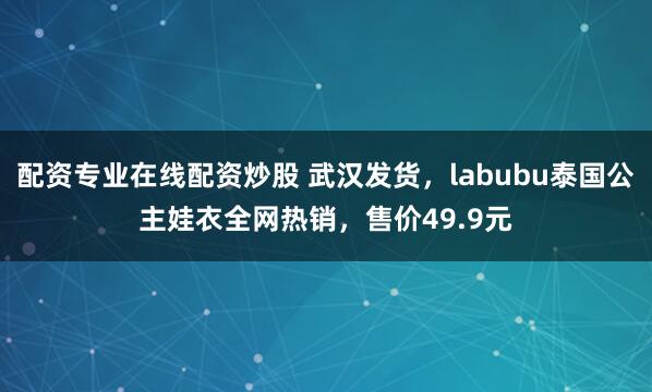 配资专业在线配资炒股 武汉发货，labubu泰国公主娃衣全网热销，售价49.9元
