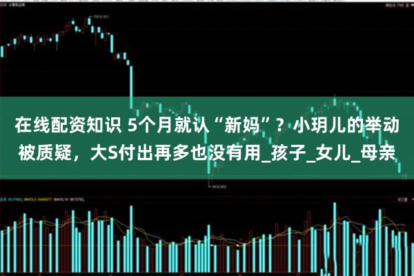 在线配资知识 5个月就认“新妈”？小玥儿的举动被质疑，大S付出再多也没有用_孩子_女儿_母亲