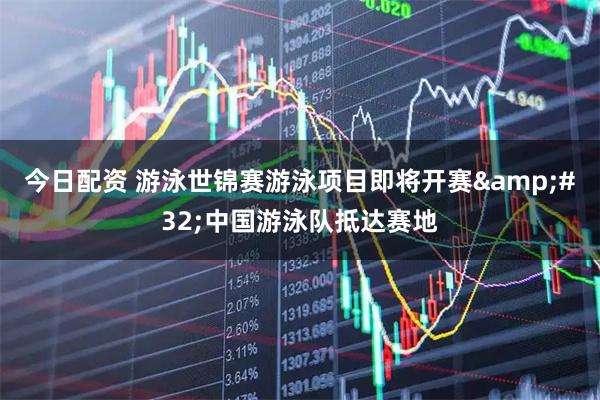 今日配资 游泳世锦赛游泳项目即将开赛 中国游泳队抵达赛地