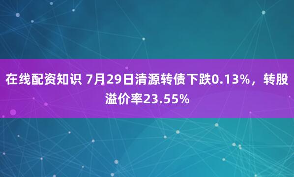 在线配资知识 7月29日清源转债下跌0.13%，转股溢价率23.55%