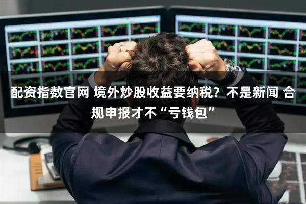 配资指数官网 境外炒股收益要纳税？不是新闻 合规申报才不“亏钱包”